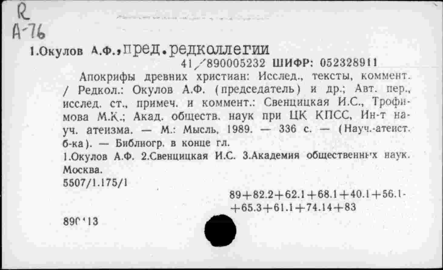 ﻿Й.
й'7<>
1.окулов дж»пред.редколлегии
41/890005232 ШИФР: 052328911
Апокрифы древних христиан: Исслед., тексты, коммент. / Редкол.: Окулов А.Ф. (председатель) и др.; Авт. пер., исслед. ст., примем, и коммент.: Свенцицкая И.С., Трофимова М.К.; Акад, обществ, наук при ЦК КПСС, Ин-т науч. атеизма. — М.: Мысль, 1989. — 336 с. — (Науч.-атеист, б-ка). — Библиогр. в конце гл.
1.Окулов А.Ф. 2.Свенцицкая И.С. З.Академия общественных наук. Москва.
5507/1.175/1
89+82.2+62.1 +68.1+40.1+ 56.1-
+65.3+61.1+74.14+83
890'13